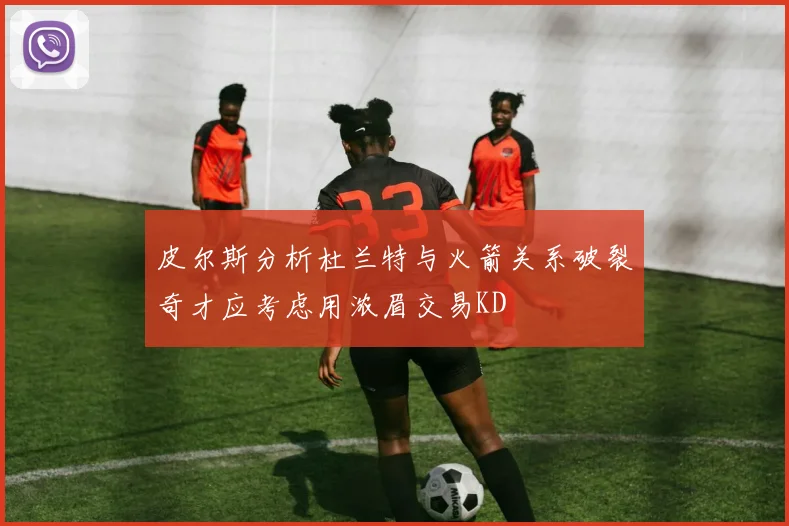 皮尔斯分析杜兰特与火箭关系破裂奇才应考虑用浓眉交易KD