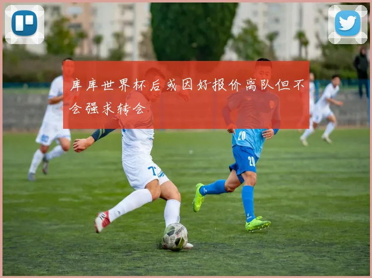 库库世界杯后或因好报价离队但不会强求转会