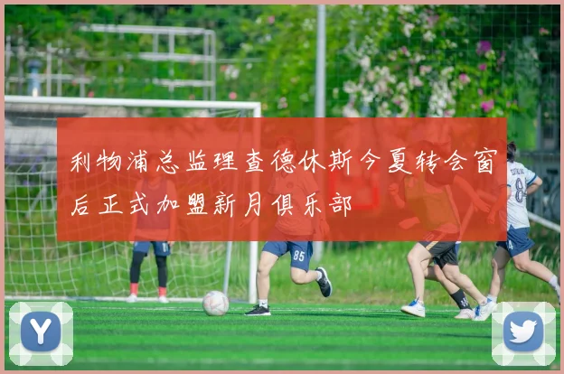 利物浦总监理查德休斯今夏转会窗后正式加盟新月俱乐部