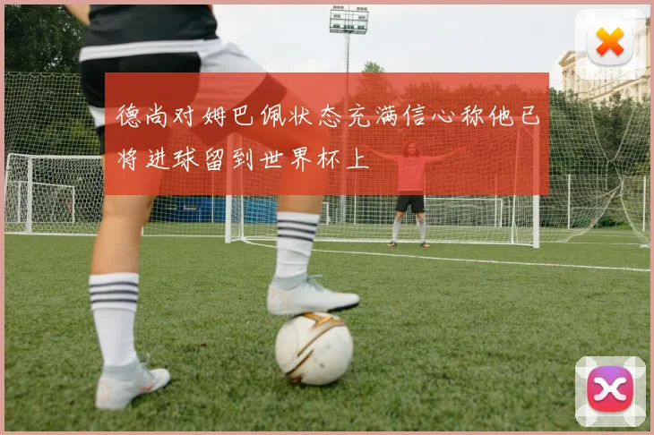 德尚对姆巴佩状态充满信心称他已将进球留到世界杯上
