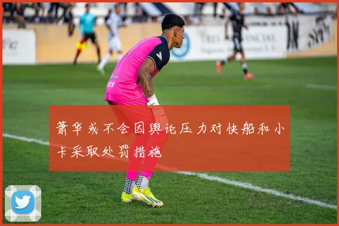 萧华或不会因舆论压力对快船和小卡采取处罚措施