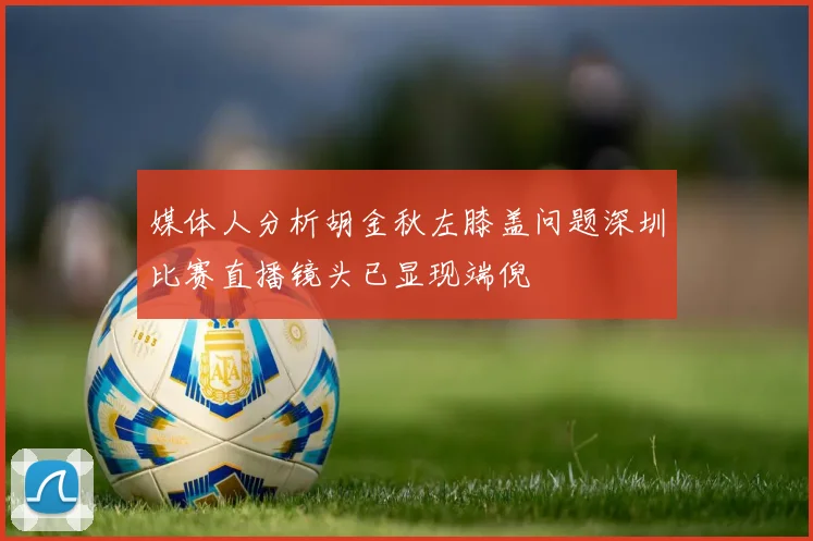 媒体人分析胡金秋左膝盖问题深圳比赛直播镜头已显现端倪