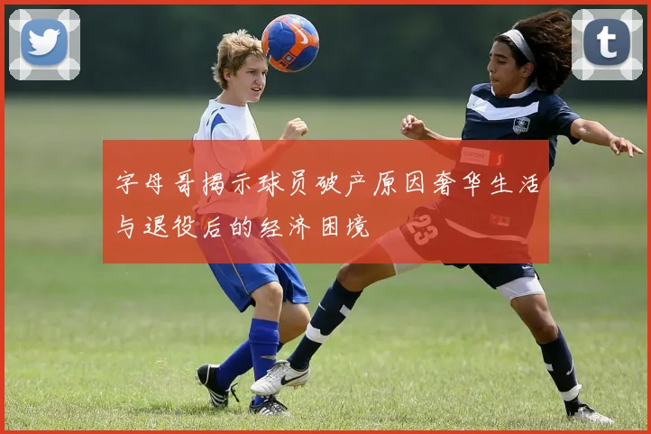 字母哥揭示球员破产原因奢华生活与退役后的经济困境