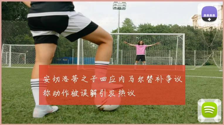 安切洛蒂之子回应内马尔替补争议称动作被误解引发热议