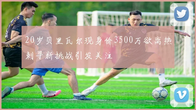 20岁贝里瓦尔现身价3500万欲离热刺寻新挑战引发关注