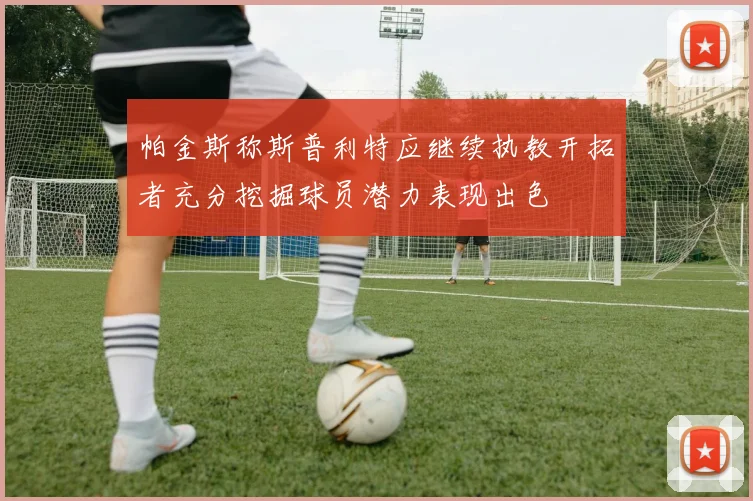 帕金斯称斯普利特应继续执教开拓者充分挖掘球员潜力表现出色