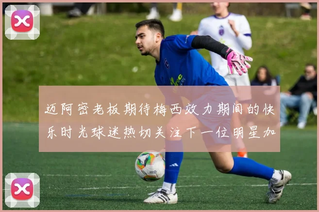 迈阿密老板期待梅西效力期间的快乐时光球迷热切关注下一位明星加盟