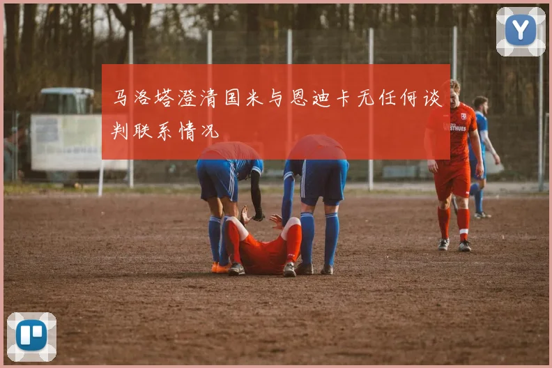 马洛塔澄清国米与恩迪卡无任何谈判联系情况
