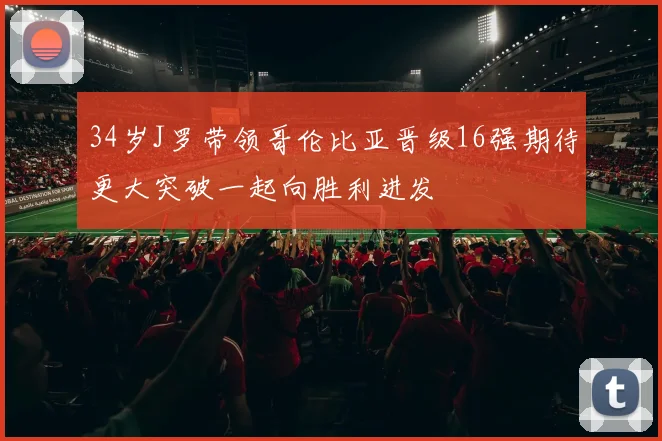 34岁J罗带领哥伦比亚晋级16强期待更大突破一起向胜利进发