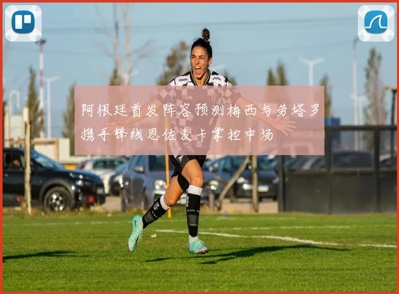 阿根廷首发阵容预测梅西与劳塔罗携手锋线恩佐麦卡掌控中场