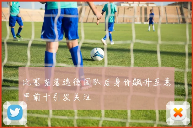 比塞克落选德国队后身价飙升至意甲前十引发关注