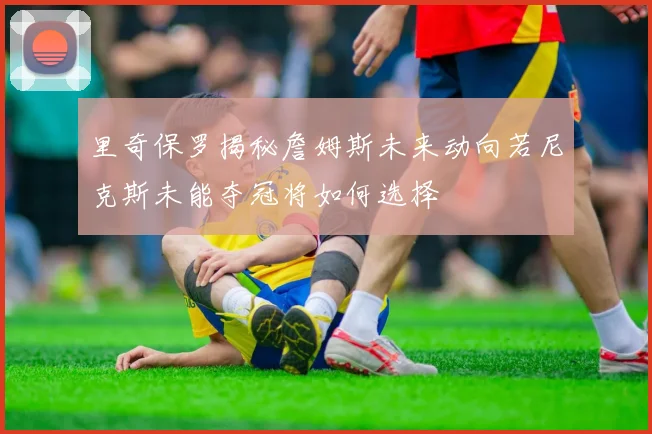 里奇保罗揭秘詹姆斯未来动向若尼克斯未能夺冠将如何选择