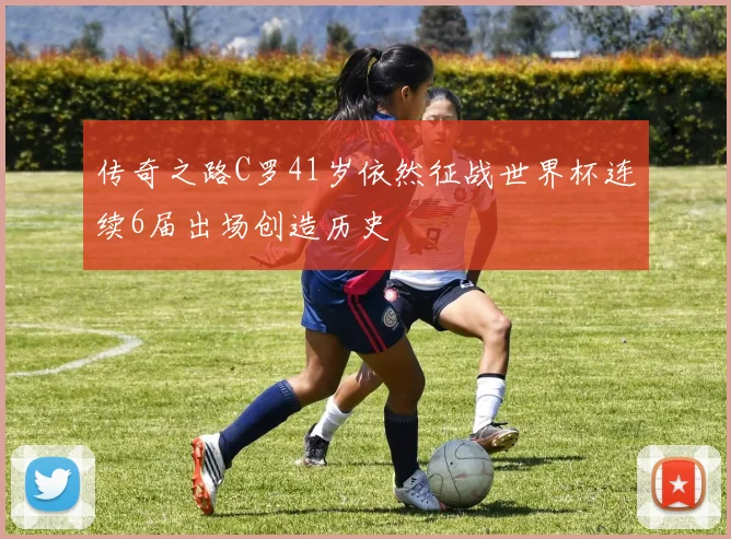 传奇之路C罗41岁依然征战世界杯连续6届出场创造历史