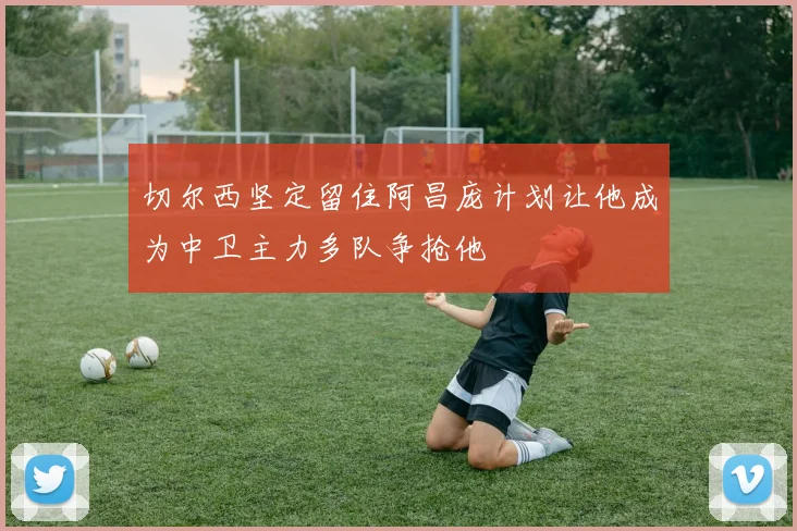 切尔西坚定留住阿昌庞计划让他成为中卫主力多队争抢他