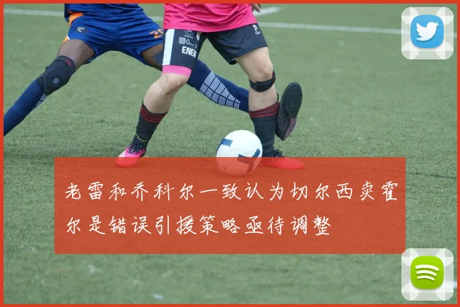 老雷和乔科尔一致认为切尔西卖霍尔是错误引援策略亟待调整