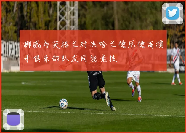 挪威与英格兰对决哈兰德厄德高携手俱乐部队友同场竞技