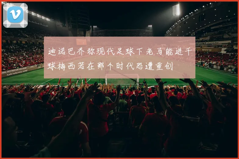 迪诺巴乔称现代足球下老马能进千球梅西若在那个时代恐遭重创