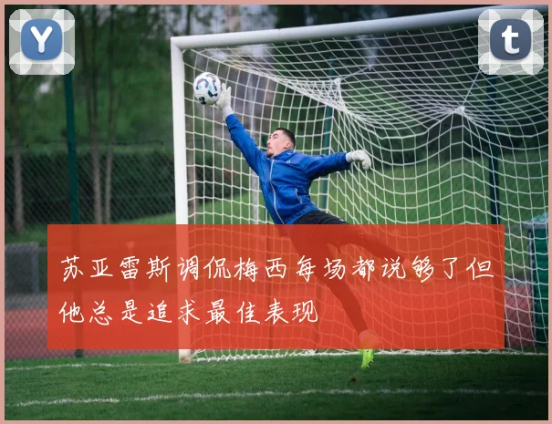 苏亚雷斯调侃梅西每场都说够了但他总是追求最佳表现