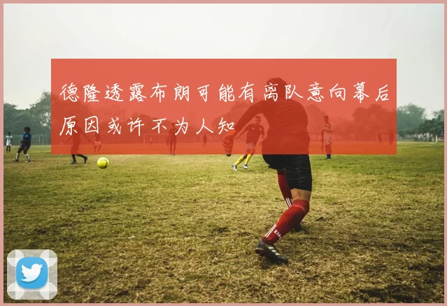 德隆透露布朗可能有离队意向幕后原因或许不为人知