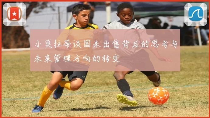 小莫拉蒂谈国米出售背后的思考与未来管理方向的转变