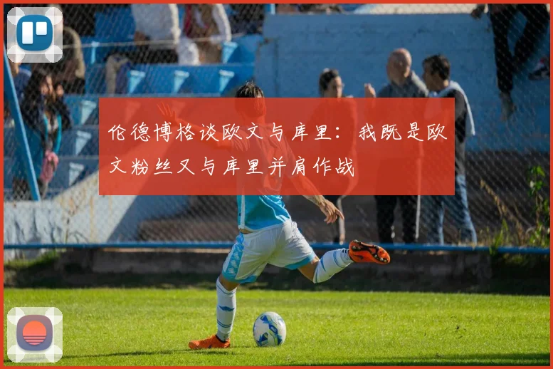 伦德博格谈欧文与库里：我既是欧文粉丝又与库里并肩作战