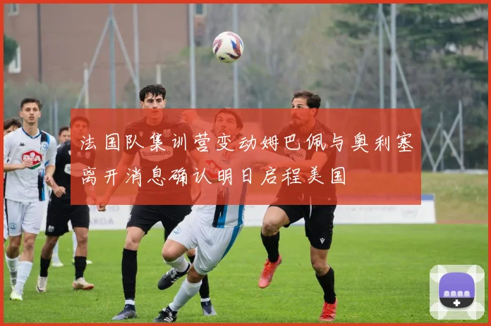 法国队集训营变动姆巴佩与奥利塞离开消息确认明日启程美国