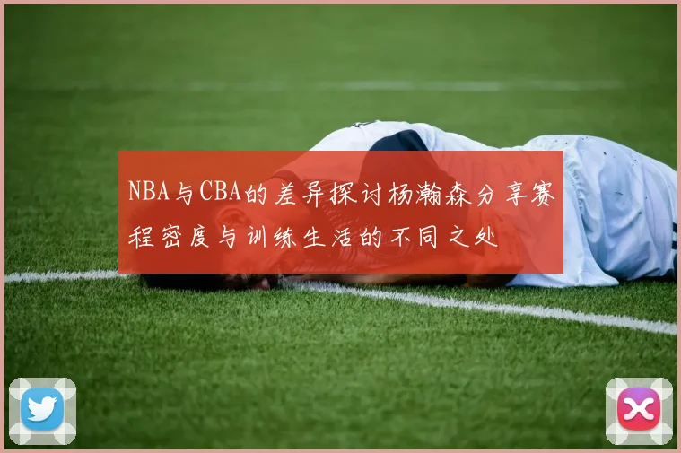 NBA与CBA的差异探讨杨瀚森分享赛程密度与训练生活的不同之处