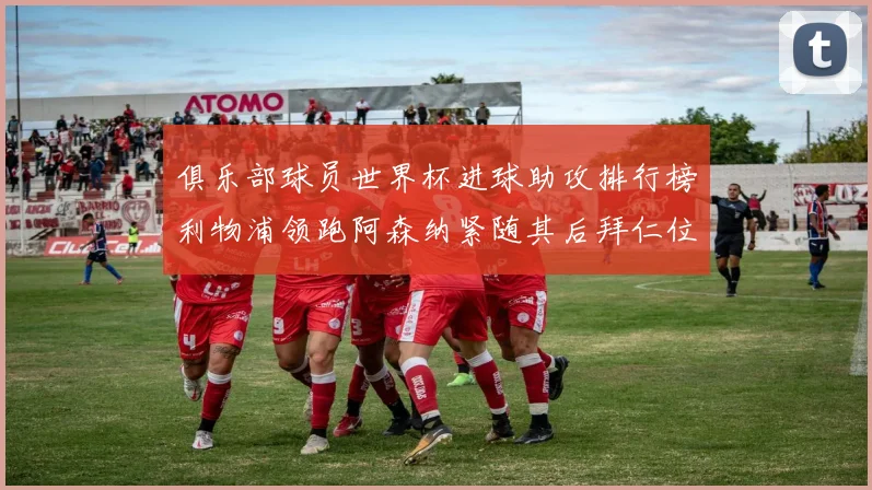 俱乐部球员世界杯进球助攻排行榜利物浦领跑阿森纳紧随其后拜仁位列第三