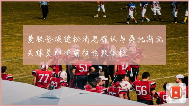 曼联签埃德松消息确认与桑托斯无关球员即将前往伦敦体检