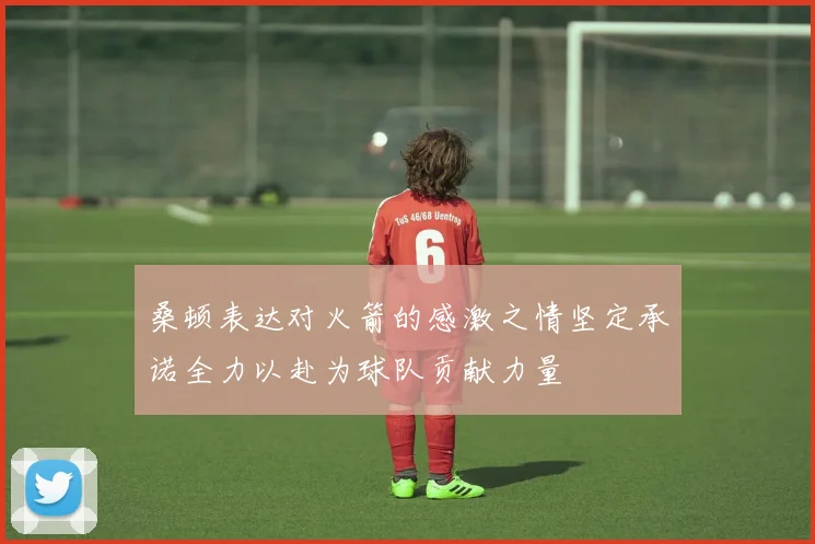 桑顿表达对火箭的感激之情坚定承诺全力以赴为球队贡献力量