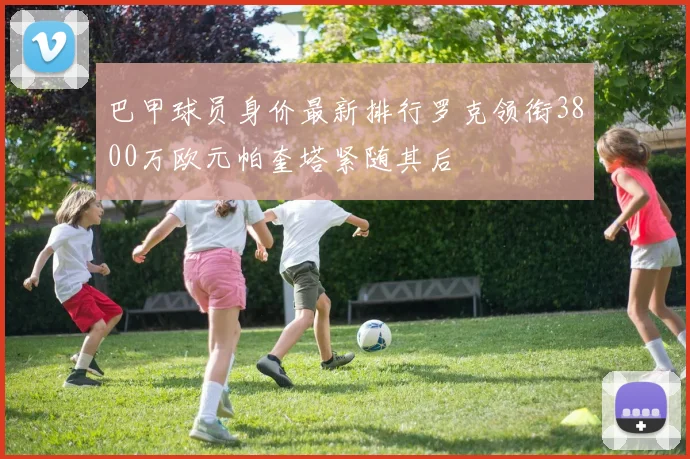 巴甲球员身价最新排行罗克领衔3800万欧元帕奎塔紧随其后